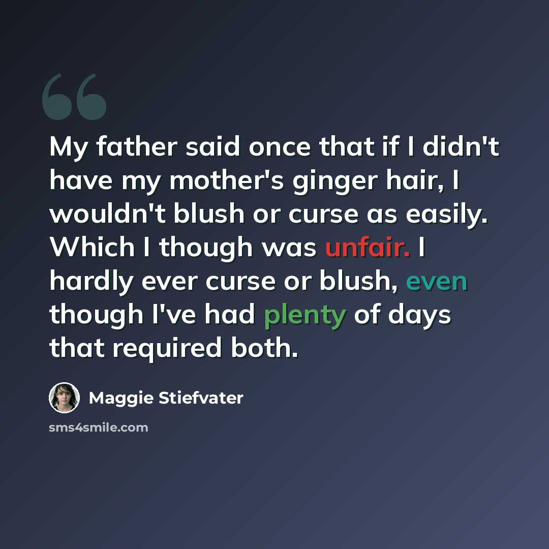 “My father said once that if I didn't have my mother's ginger hair, I wouldn't blush or curse as easily. Which I though was unfair. I hardly ever curse or blush, even though I've had plenty of days that required both.” quote by Maggie Stiefvater