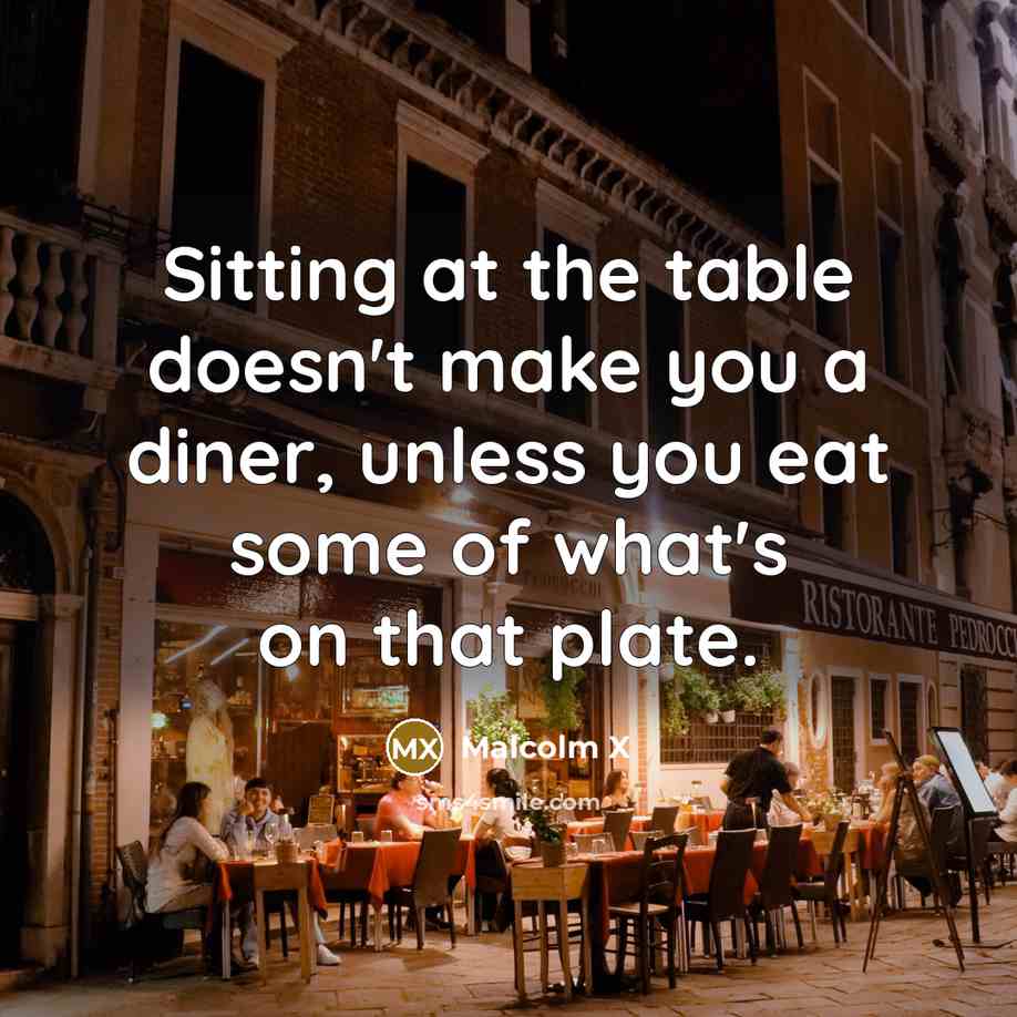 “Sitting at the table doesn't make you a diner, unless you eat some of what's on that plate.” quote by Malcolm X