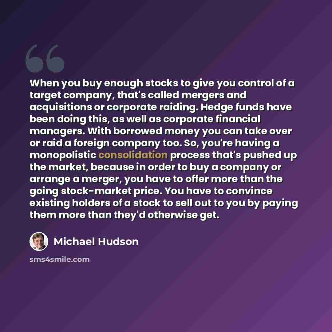 “When you buy enough stocks to give you control of a target company, that's called mergers and acquisitions or corporate raiding. Hedge funds have been doing this, as well as corporate financial managers. With borrowed money you can take over or raid a foreign company too. So, you're having a…” quote by Michael Hudson