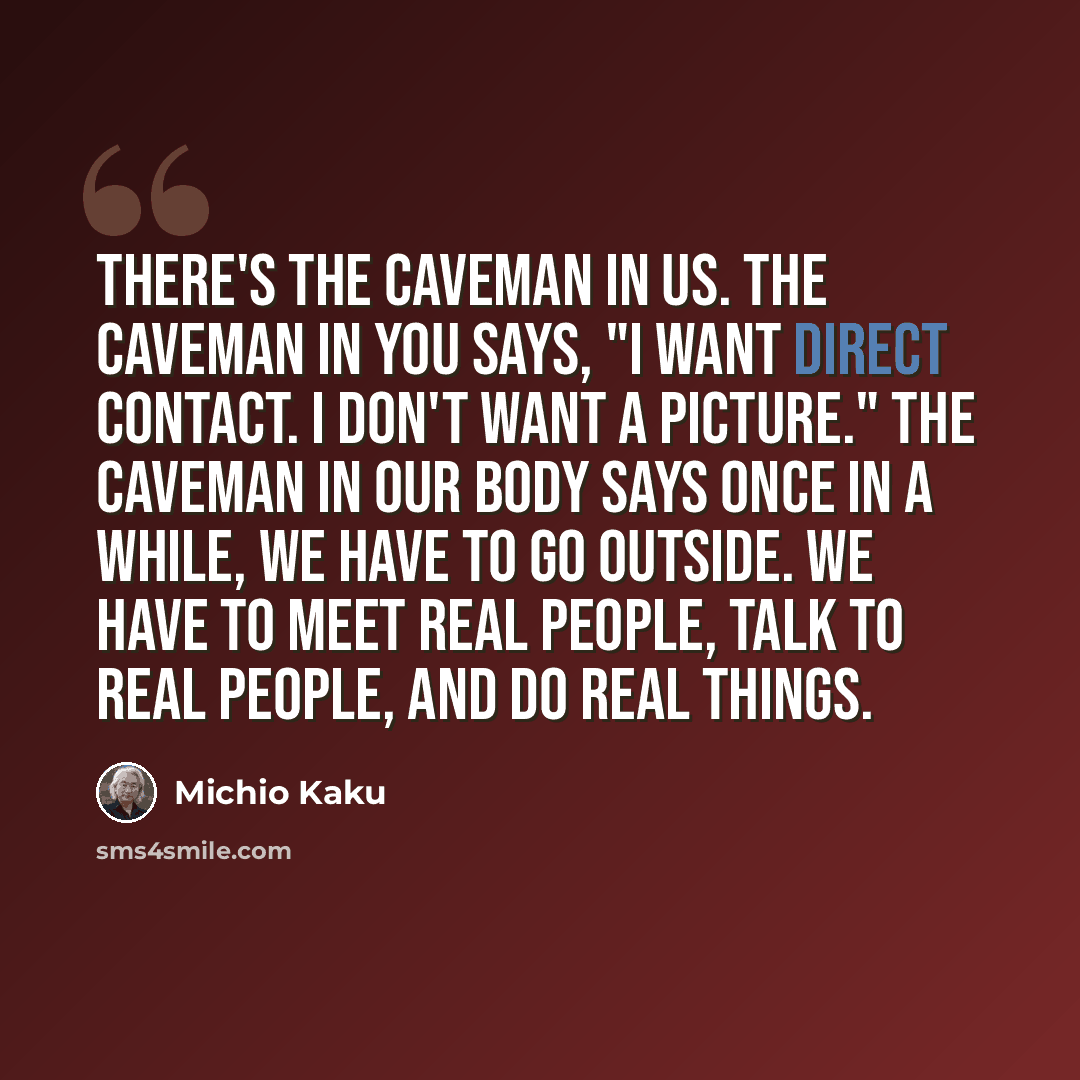 “There's the caveman in us. The caveman in you says, "I want direct contact. I don't want a picture." The caveman in our body says once in a while, we have to go outside. We have to meet real people, talk to real people, and do real things.” quote by Michio Kaku