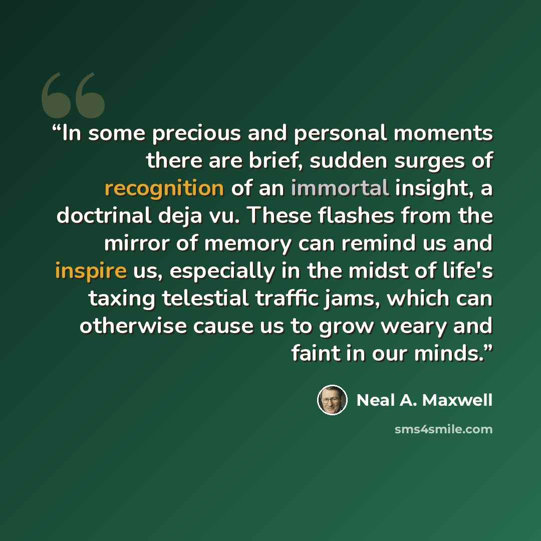 “In some precious and personal moments there are brief, sudden surges of recognition of an immortal insight, a doctrinal deja vu. These flashes from the mirror of memory can remind us and inspire us, especially in the midst of life's taxing telestial traffic jams, which can otherwise cause us to…” quote by Neal A. Maxwell