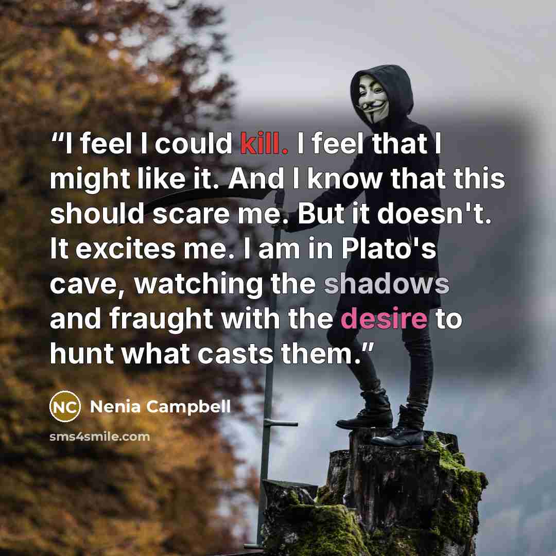 “I feel I could kill. I feel that I might like it. And I know that this should scare me. But it doesn't. It excites me. I am in Plato's cave, watching the shadows and fraught with the desire to hunt what casts them.” quote by Nenia Campbell