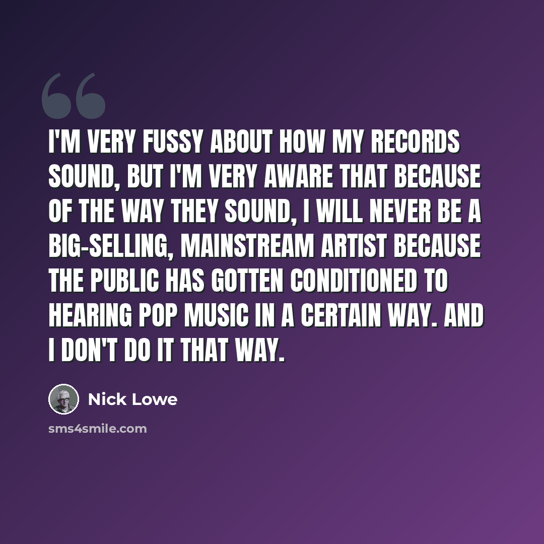 “I'm very fussy about how my records sound, but I'm very aware that because of the way they sound, I will never be a big-selling, mainstream artist because the public has gotten conditioned to hearing pop music in a certain way. And I don't do it that way.” quote by Nick Lowe