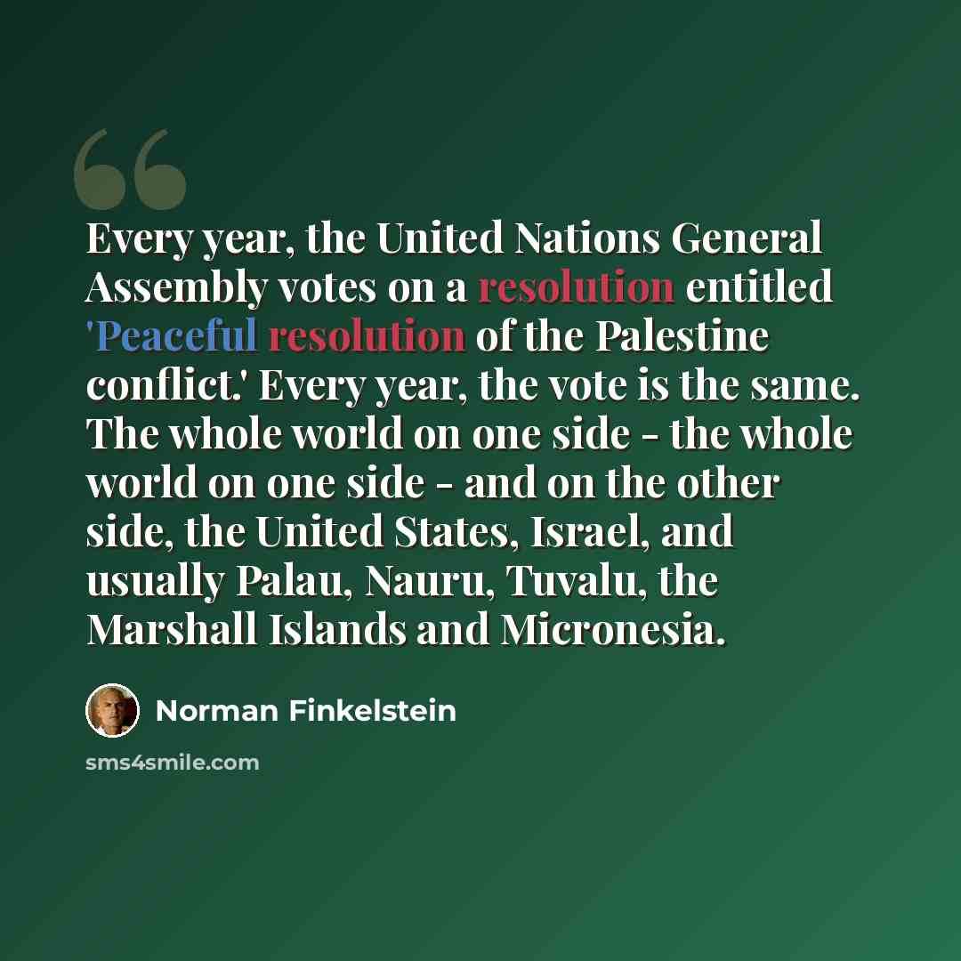 “Every year, the United Nations General Assembly votes on a resolution entitled 'Peaceful resolution of the Palestine conflict.' Every year, the vote is the same. The whole world on one side - the whole world on one side - and on the other side, the United States, Israel, and usually Palau, Nauru…” quote by Norman Finkelstein