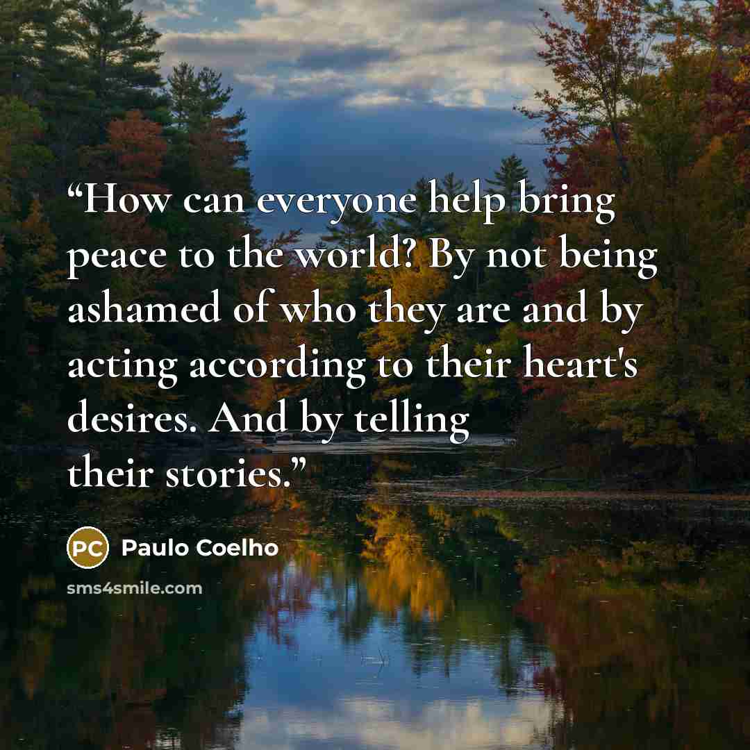 “How can everyone help bring peace to the world? By not being ashamed of who they are and by acting according to their heart's desires. And by telling their stories.” quote by Paulo Coelho