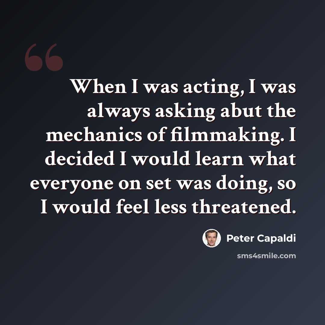 “When I was acting, I was always asking abut the mechanics of filmmaking. I decided I would learn what everyone on set was doing, so I would feel less threatened.” quote by Peter Capaldi