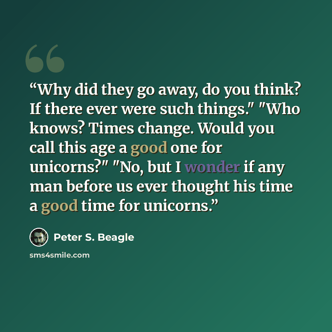 “Why did they go away, do you think? If there ever were such things." "Who knows? Times change. Would you call this age a good one for unicorns?" "No, but I wonder if any man before us ever thought his time a good time for unicorns.” quote by Peter S. Beagle