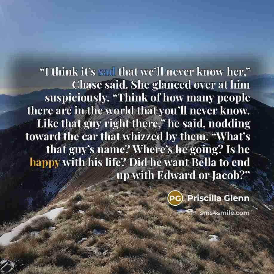 “I think it’s sad that we’ll never know her,” Chase said. She glanced over at him suspiciously. “Think of how many people there are in the world that you’ll never know. Like that guy right there,” he said, nodding toward the car that whizzed by them. “What’s that guy’s name? Where’s he going? Is he…” quote by Priscilla Glenn
