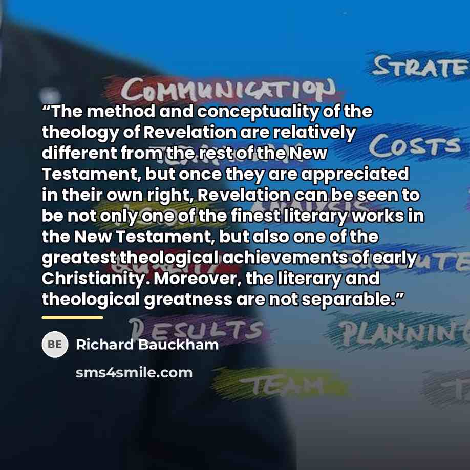 “The method and conceptuality of the theology of Revelation are relatively different from the rest of the New Testament, but once they are appreciated in their own right, Revelation can be seen to be not only one of the finest literary works in the New Testament, but also one of the greatest…” quote by Richard Bauckham