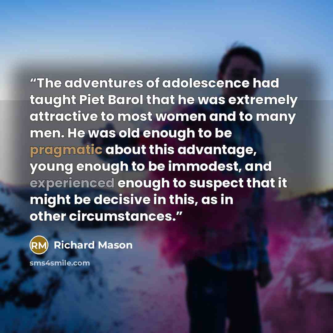 “The adventures of adolescence had taught Piet Barol that he was extremely attractive to most women and to many men. He was old enough to be pragmatic about this advantage, young enough to be immodest, and experienced enough to suspect that it might be decisive in this, as in other circumstances.” quote by Richard Mason