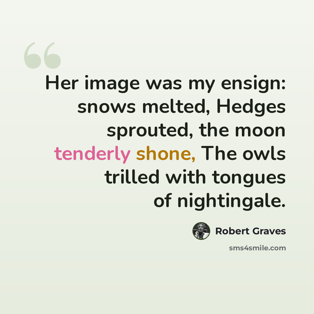 “Her image was my ensign: snows melted, Hedges sprouted, the moon tenderly shone, The owls trilled with tongues of nightingale.” quote by Robert Graves