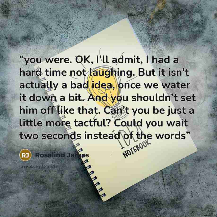 “you were. OK, I’ll admit, I had a hard time not laughing. But it isn’t actually a bad idea, once we water it down a bit. And you shouldn’t set him off like that. Can’t you be just a little more tactful? Could you wait two seconds instead of the words” quote by Rosalind James