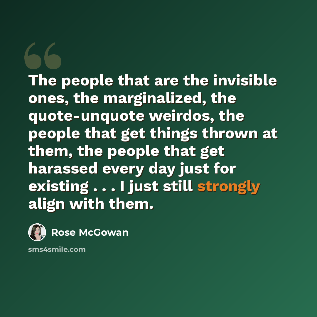 “The people that are the invisible ones, the marginalized, the quote-unquote weirdos, the people that get things thrown at them, the people that get harassed every day just for existing . . . I just still strongly align with them.” quote by Rose McGowan