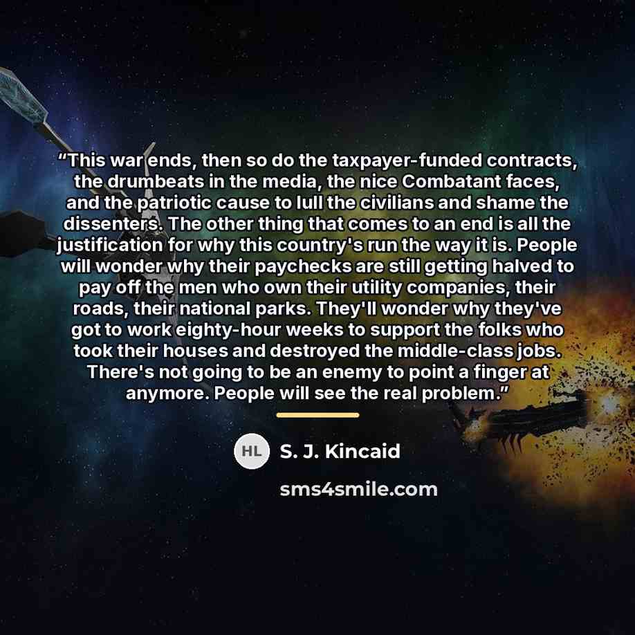 “This war ends, then so do the taxpayer-funded contracts, the drumbeats in the media, the nice Combatant faces, and the patriotic cause to lull the civilians and shame the dissenters. The other thing that comes to an end is all the justification for why this country's run the way it is. People will…” quote by S. J. Kincaid