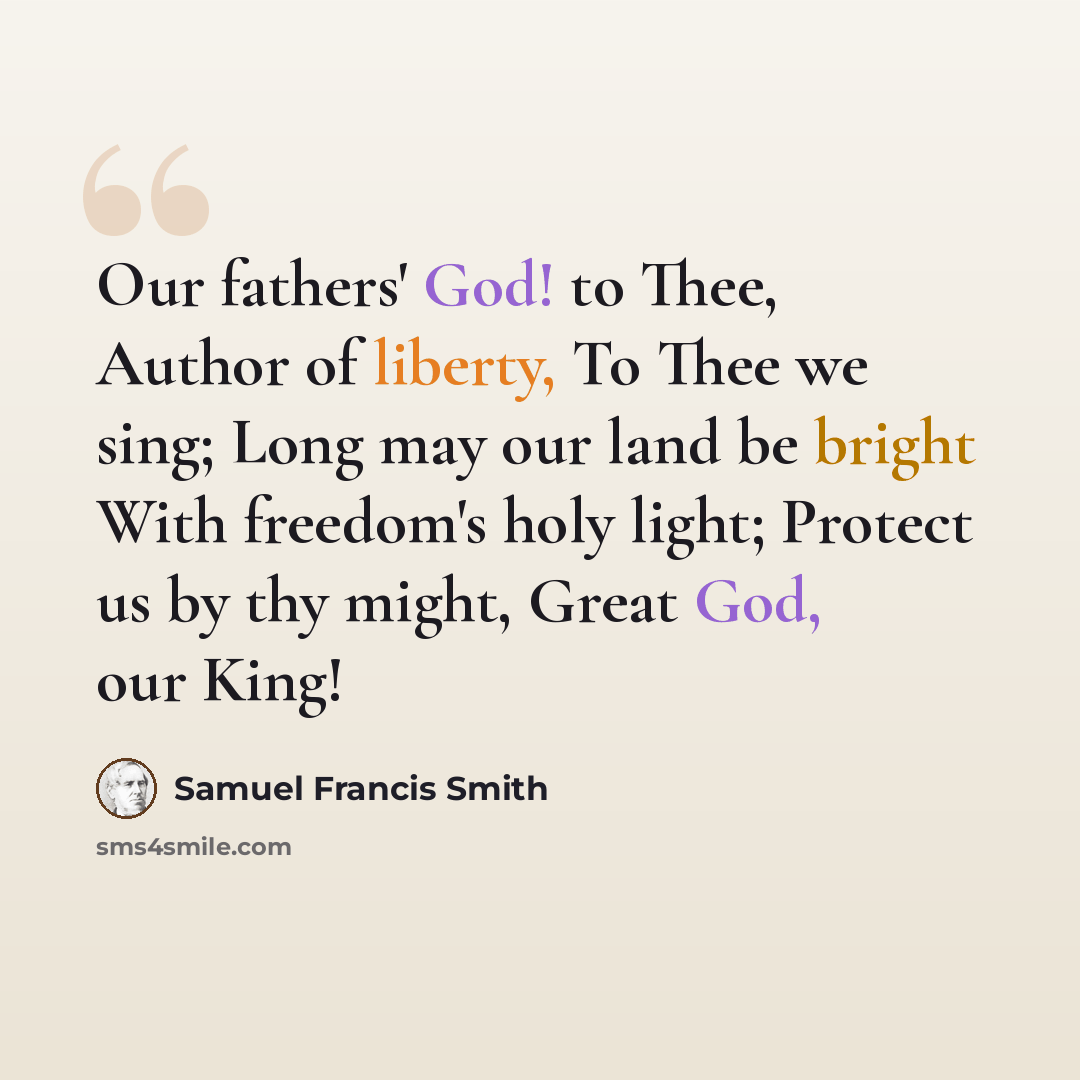 “Our fathers' God! to Thee, Author of liberty, To Thee we sing; Long may our land be bright With freedom's holy light; Protect us by thy might, Great God, our King!” quote by Samuel Francis Smith