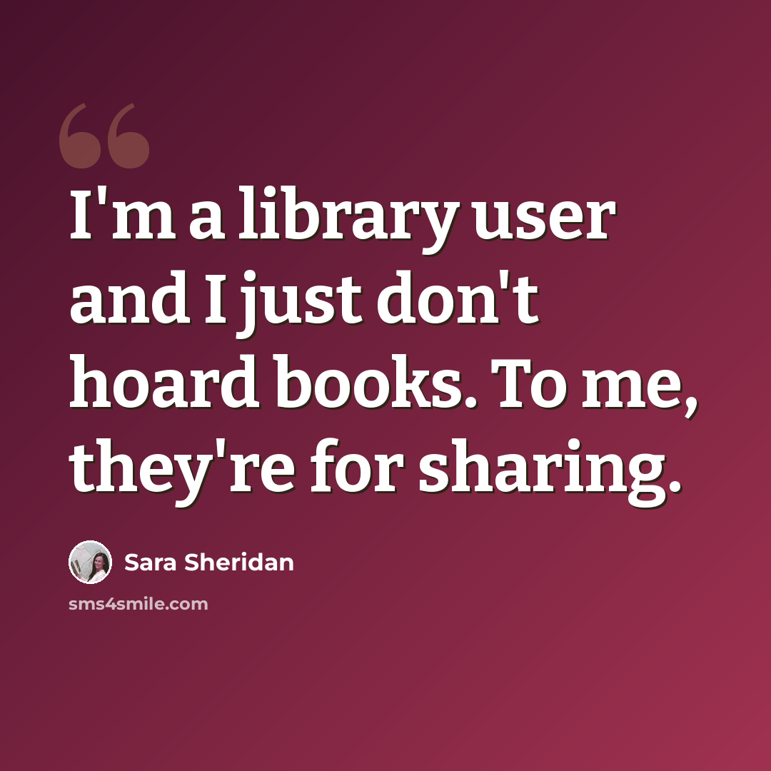 “I'm a library user and I just don't hoard books. To me, they're for sharing.” quote by Sara Sheridan