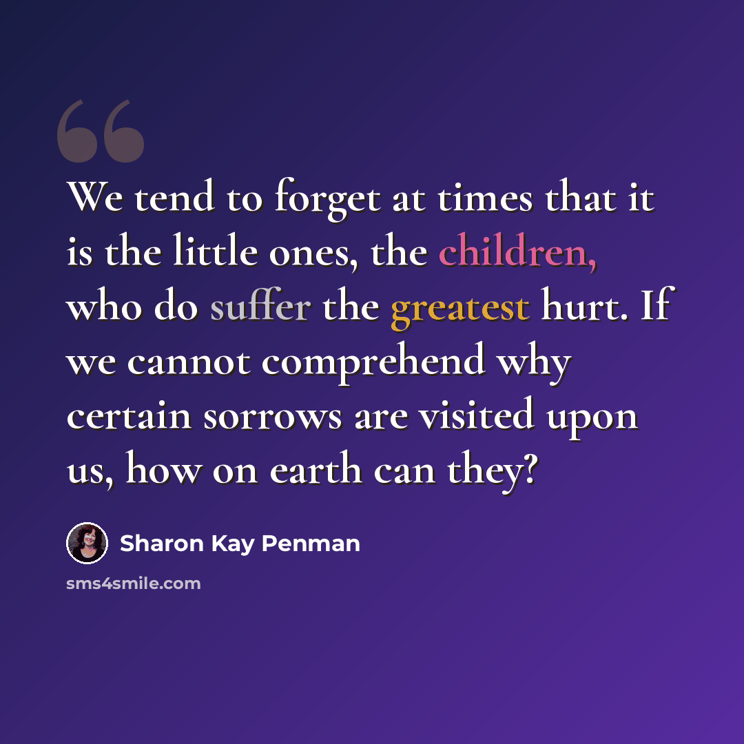 “We tend to forget at times that it is the little ones, the children, who do suffer the greatest hurt. If we cannot comprehend why certain sorrows are visited upon us, how on earth can they?” quote by Sharon Kay Penman