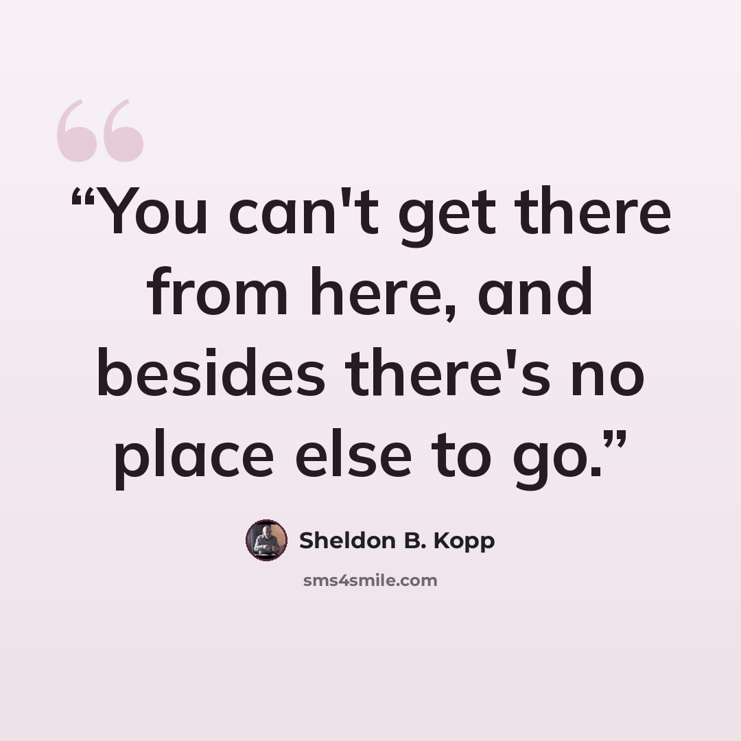 “You can't get there from here, and besides there's no place else to go.” quote by Sheldon B. Kopp