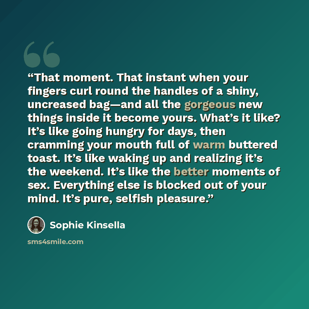 “That moment. That instant when your fingers curl round the handles of a shiny, uncreased bag—and all the gorgeous new things inside it become yours. What’s it like? It’s like going hungry for days, then cramming your mouth full of warm buttered toast. It’s like waking up and realizing it’s the…” quote by Sophie Kinsella