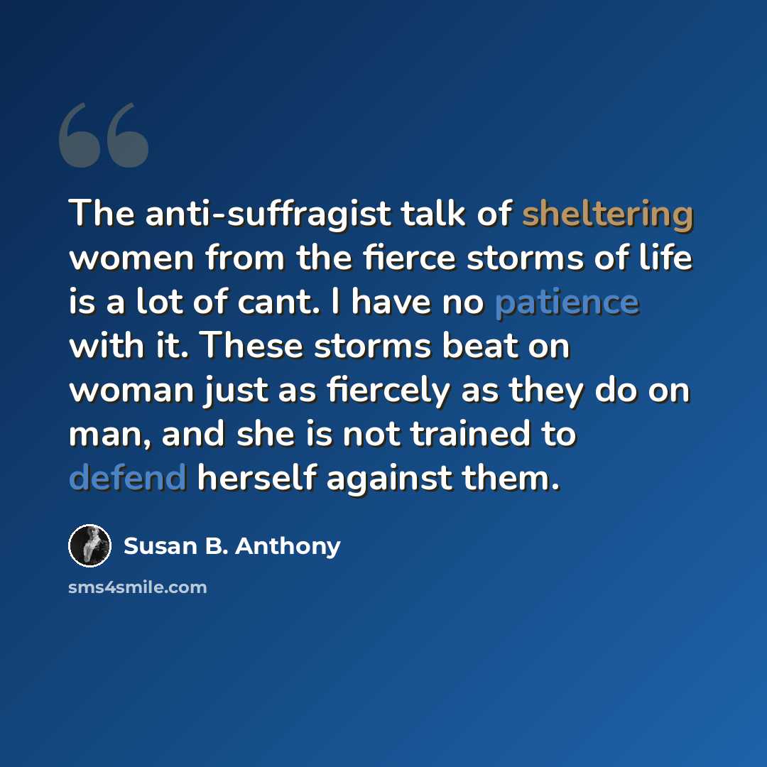 “The anti-suffragist talk of sheltering women from the fierce storms of life is a lot of cant. I have no patience with it. These storms beat on woman just as fiercely as they do on man, and she is not trained to defend herself against them.” quote by Susan B. Anthony