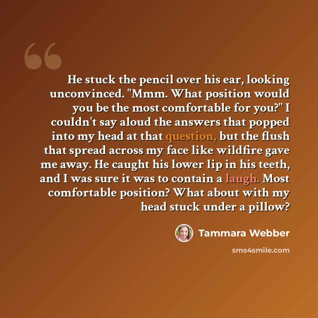 “He stuck the pencil over his ear, looking unconvinced. "Mmm. What position would you be the most comfortable for you?" I couldn't say aloud the answers that popped into my head at that question, but the flush that spread across my face like wildfire gave me away. He caught his lower lip in his…” quote by Tammara Webber