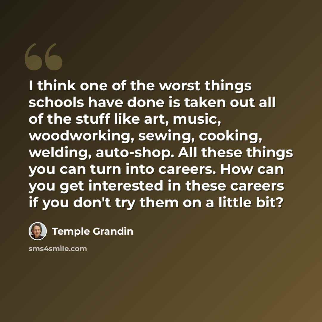“I think one of the worst things schools have done is taken out all of the stuff like art, music, woodworking, sewing, cooking, welding, auto-shop. All these things you can turn into careers. How can you get interested in these careers if you don't try them on a little bit?” quote by Temple Grandin