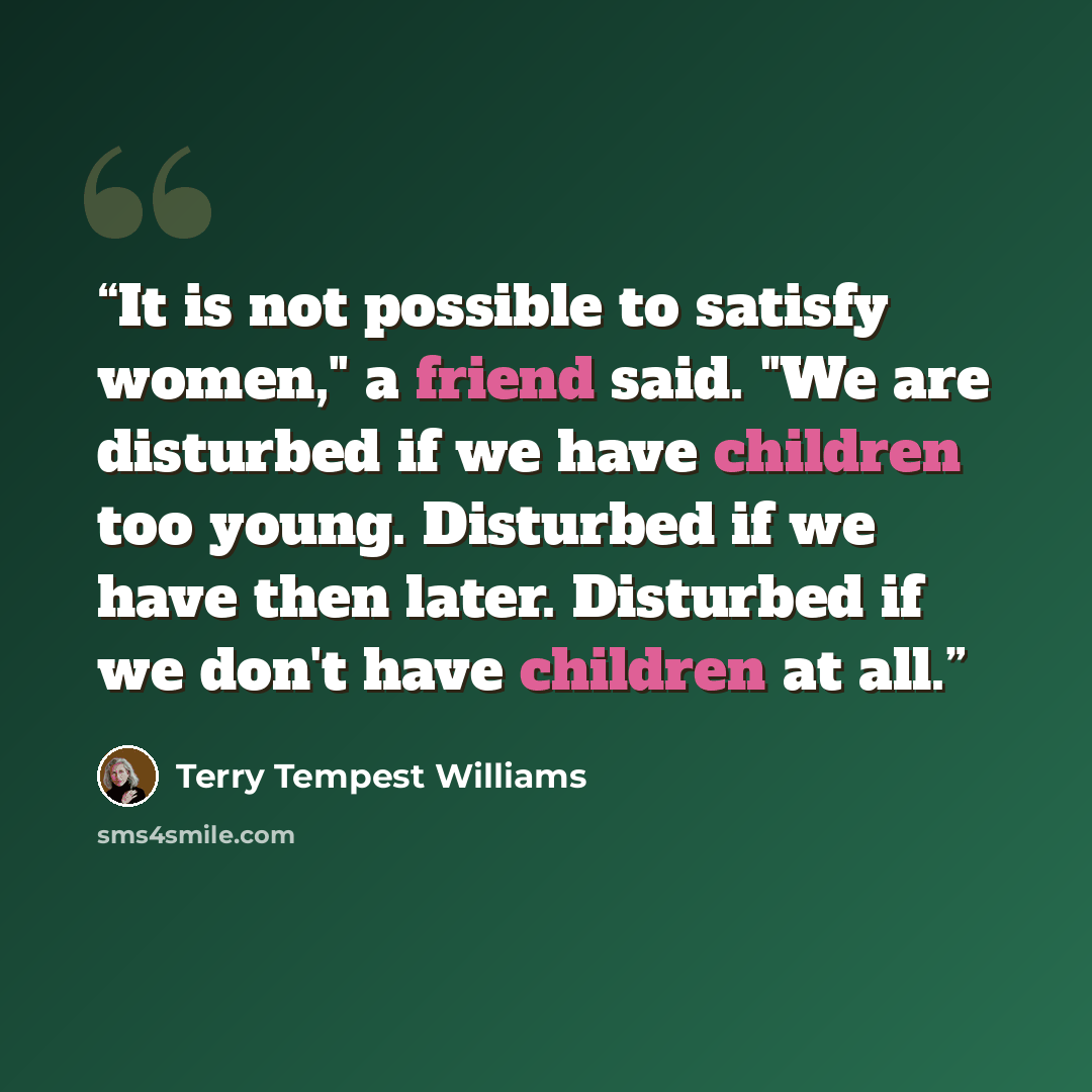 “It is not possible to satisfy women," a friend said. "We are disturbed if we have children too young. Disturbed if we have then later. Disturbed if we don't have children at all.” quote by Terry Tempest Williams