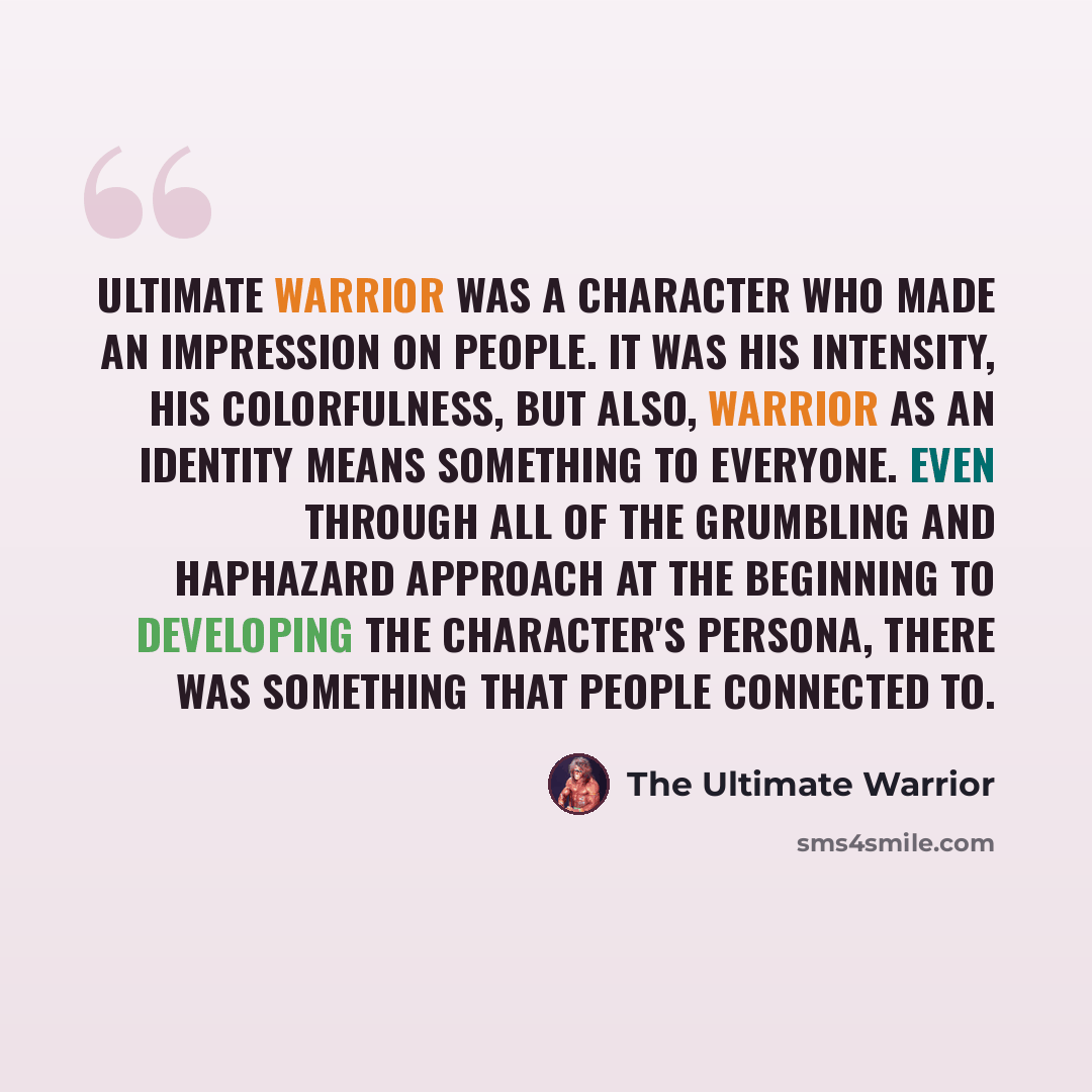 “Ultimate Warrior was a character who made an impression on people. It was his intensity, his colorfulness, but also, Warrior as an identity means something to everyone. Even through all of the grumbling and haphazard approach at the beginning to developing the character's persona, there was…” quote by The Ultimate Warrior
