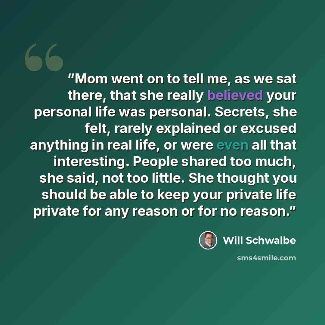 “Mom went on to tell me, as we sat there, that she really believed your personal life was personal. Secrets, she felt, rarely explained or excused anything in real life, or were even all that interesting. People shared too much, she said, not too little. She thought you should be able to keep your…” quote by Will Schwalbe