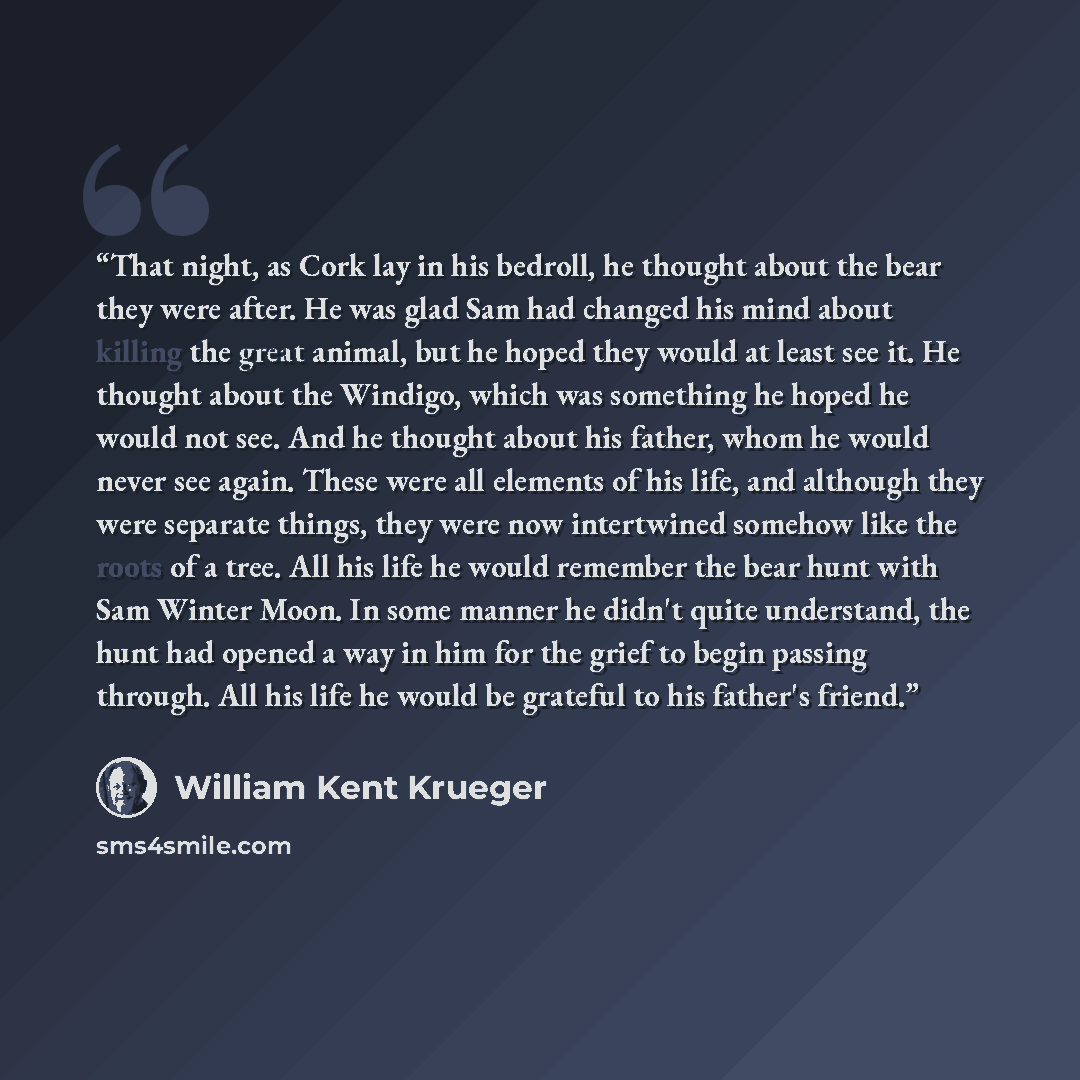 “That night, as Cork lay in his bedroll, he thought about the bear they were after. He was glad Sam had changed his mind about killing the great animal, but he hoped they would at least see it. He thought about the Windigo, which was something he hoped he would not see. And he thought about his…” quote by William Kent Krueger