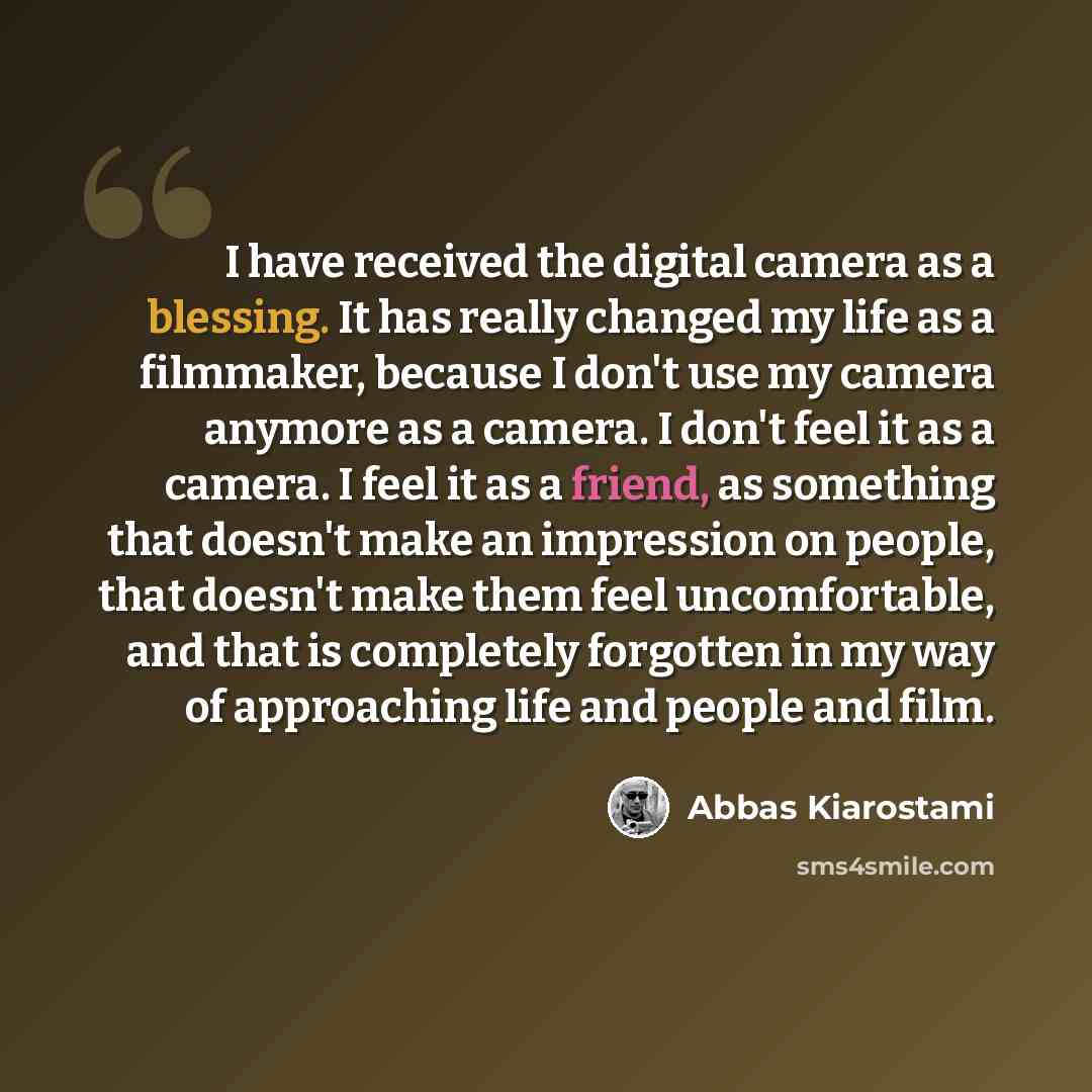 “I have received the digital camera as a blessing. It has really changed my life as a filmmaker, because I don't use my camera anymore as a camera. I don't feel it as a camera. I feel it as a friend, as something that doesn't make an impression on people, that doesn't make them feel uncomfortable…” quote by Abbas Kiarostami