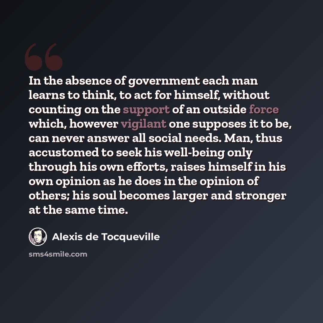 “In the absence of government each man learns to think, to act for himself, without counting on the support of an outside force which, however vigilant one supposes it to be, can never answer all social needs. Man, thus accustomed to seek his well-being only through his own efforts, raises himself…” quote by Alexis de Tocqueville