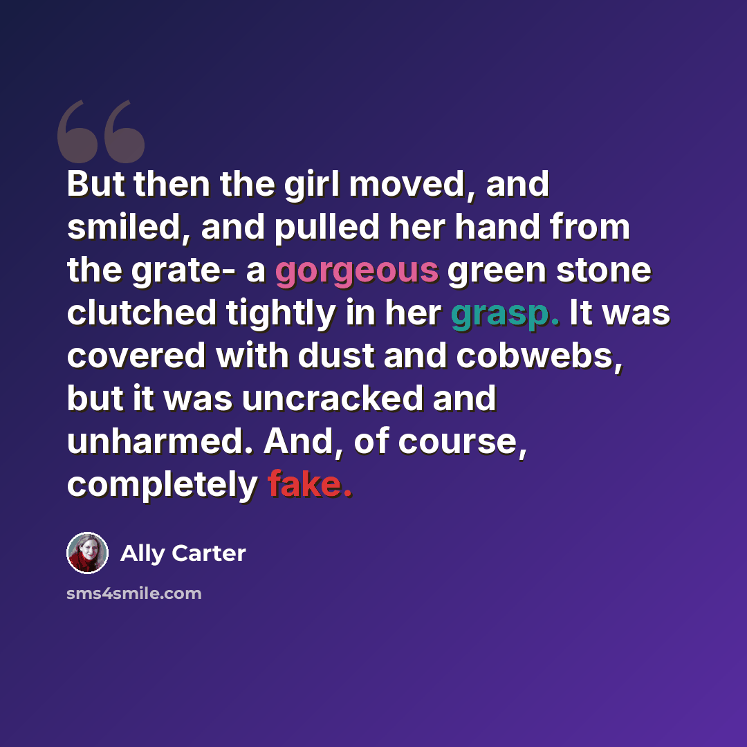 “But then the girl moved, and smiled, and pulled her hand from the grate- a gorgeous green stone clutched tightly in her grasp. It was covered with dust and cobwebs, but it was uncracked and unharmed. And, of course, completely fake.” quote by Ally Carter