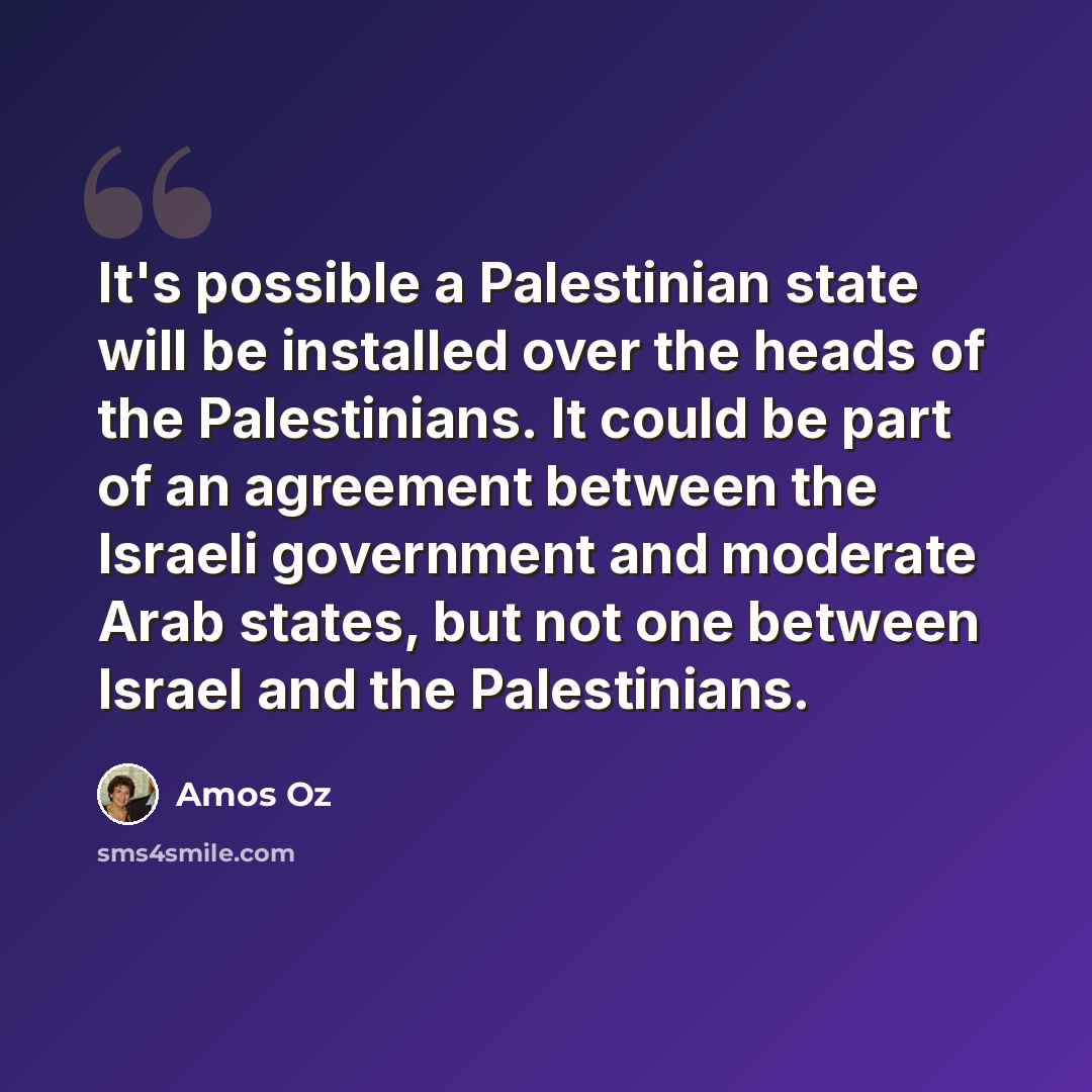 “It's possible a Palestinian state will be installed over the heads of the Palestinians. It could be part of an agreement between the Israeli government and moderate Arab states, but not one between Israel and the Palestinians.” quote by Amos Oz