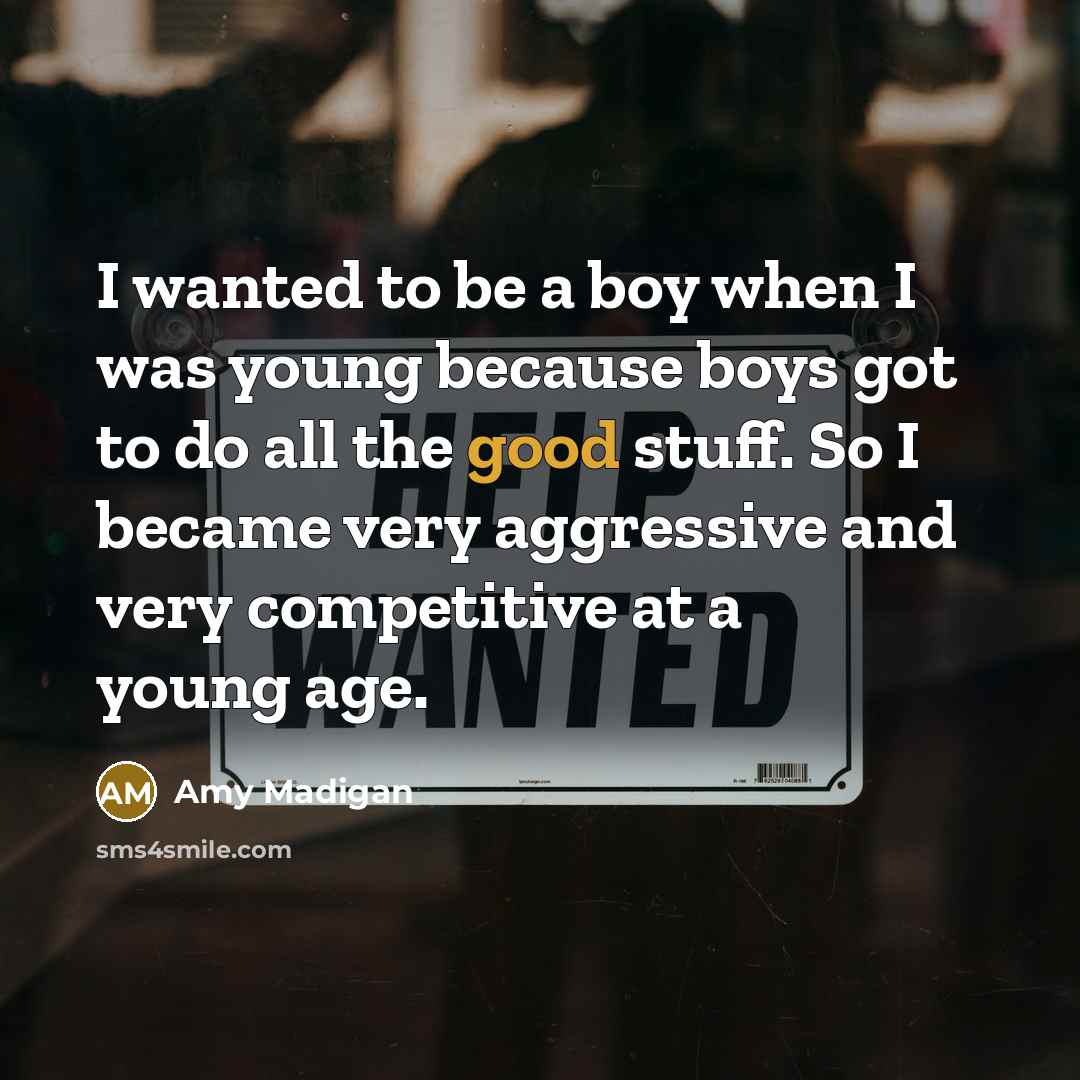 “I wanted to be a boy when I was young because boys got to do all the good stuff. So I became very aggressive and very competitive at a young age.” quote by Amy Madigan
