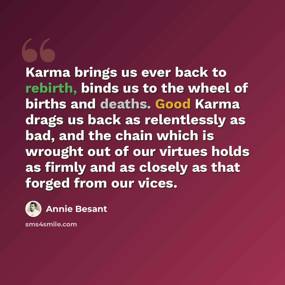 “Karma brings us ever back to rebirth, binds us to the wheel of births and deaths. Good Karma drags us back as relentlessly as bad, and the chain which is wrought out of our virtues holds as firmly and as closely as that forged from our vices.” quote by Annie Besant