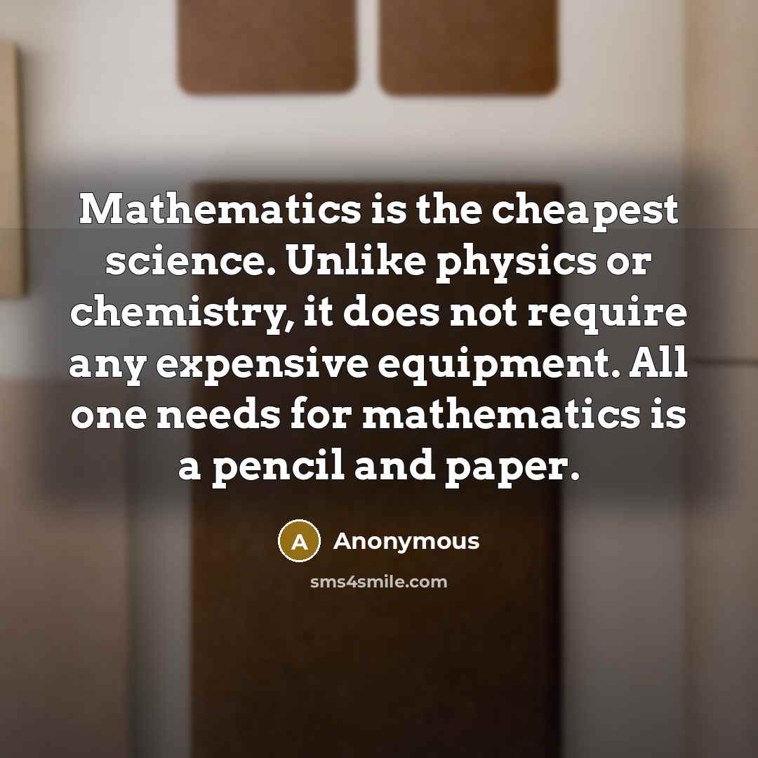 “Mathematics is the cheapest science. Unlike physics or chemistry, it does not require any expensive equipment. All one needs for mathematics is a pencil and paper.” quote by Anonymous