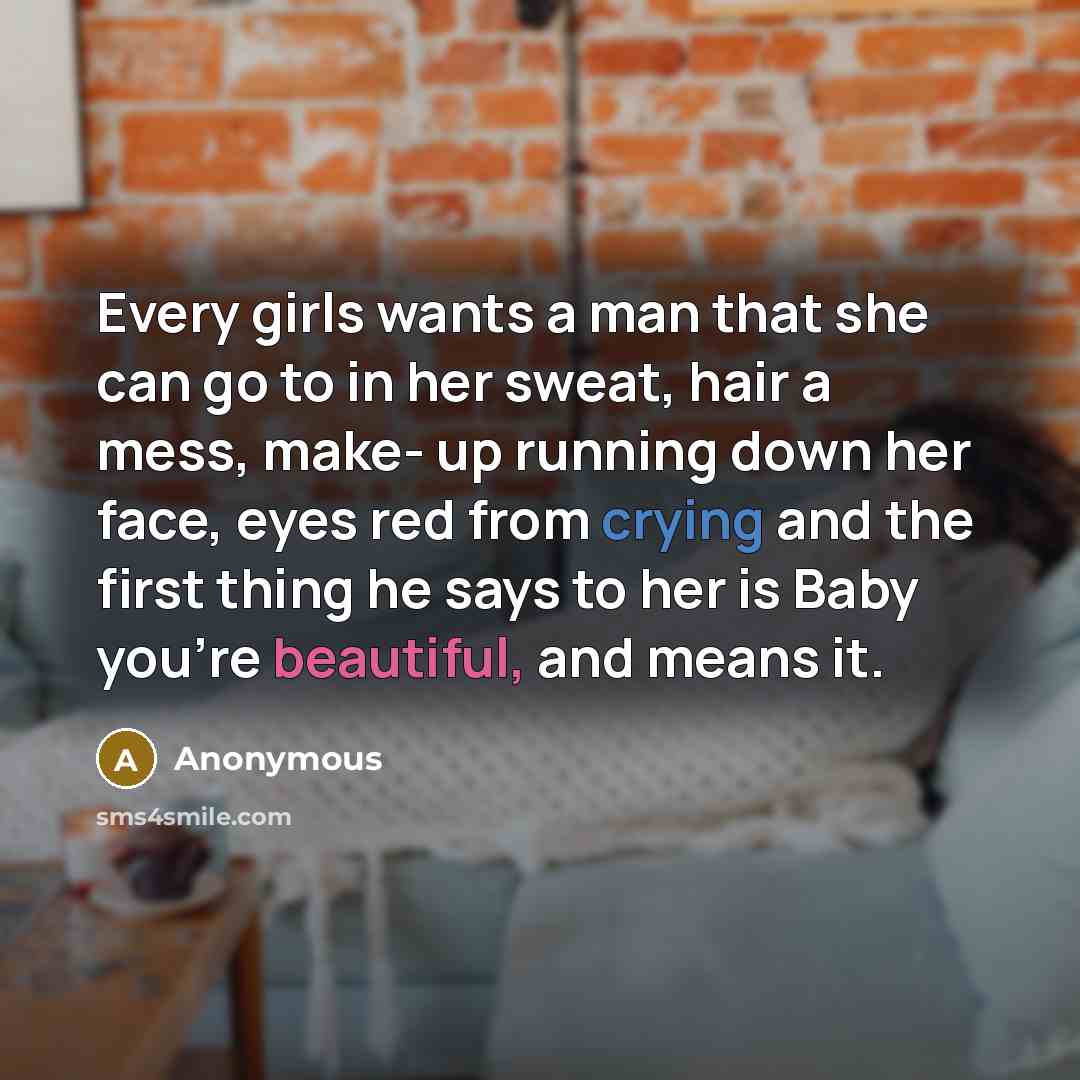 “Every girls wants a man that she can go to in her sweat, hair a mess, make- up running down her face, eyes red from crying and the first thing he says to her is Baby you're beautiful, and means it.” quote by Anonymous