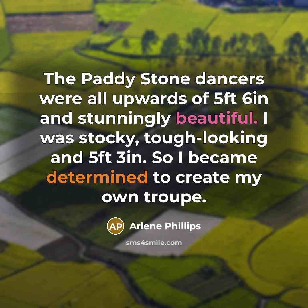 “The Paddy Stone dancers were all upwards of 5ft 6in and stunningly beautiful. I was stocky, tough-looking and 5ft 3in. So I became determined to create my own troupe.” quote by Arlene Phillips