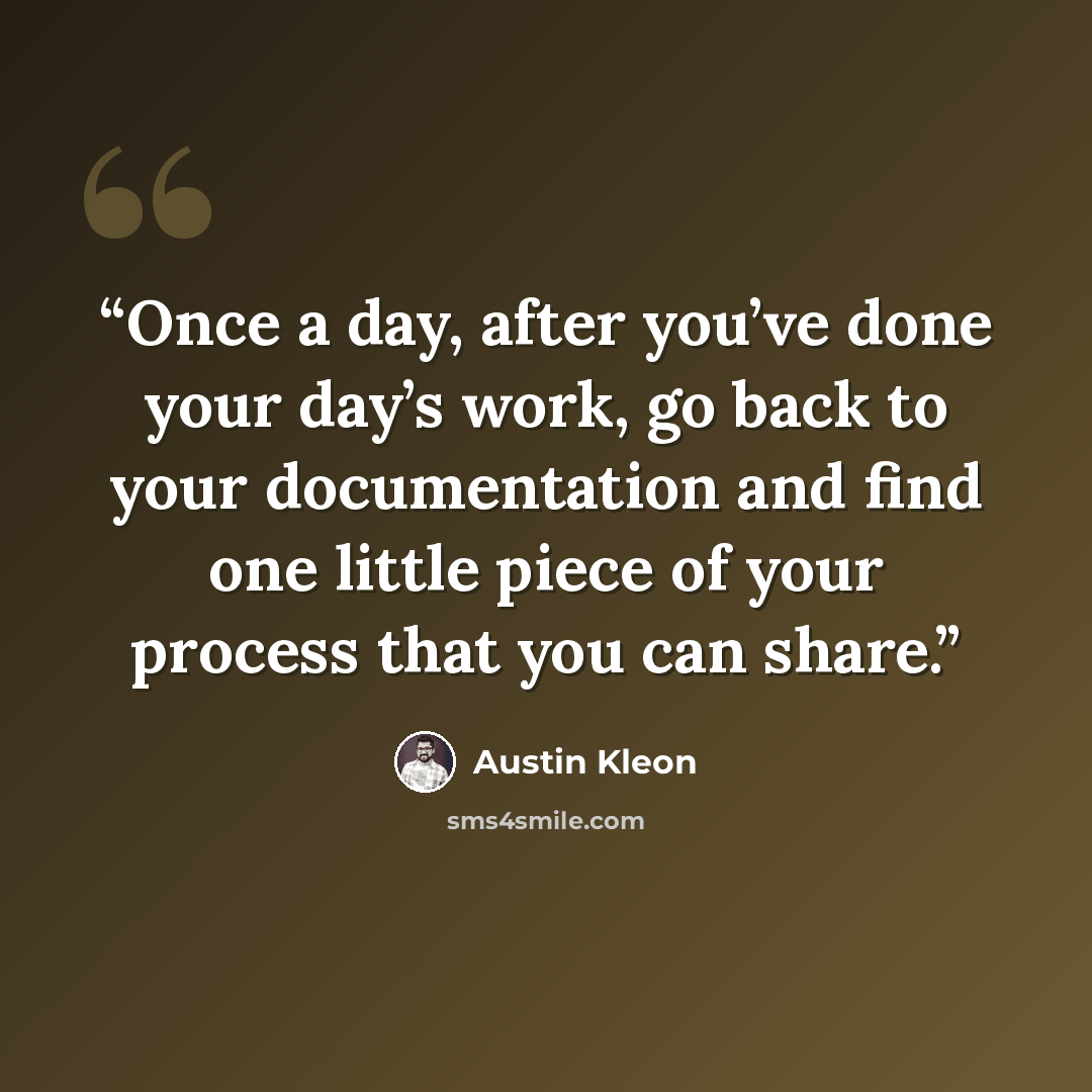“Once a day, after you’ve done your day’s work, go back to your documentation and find one little piece of your process that you can share.” quote by Austin Kleon