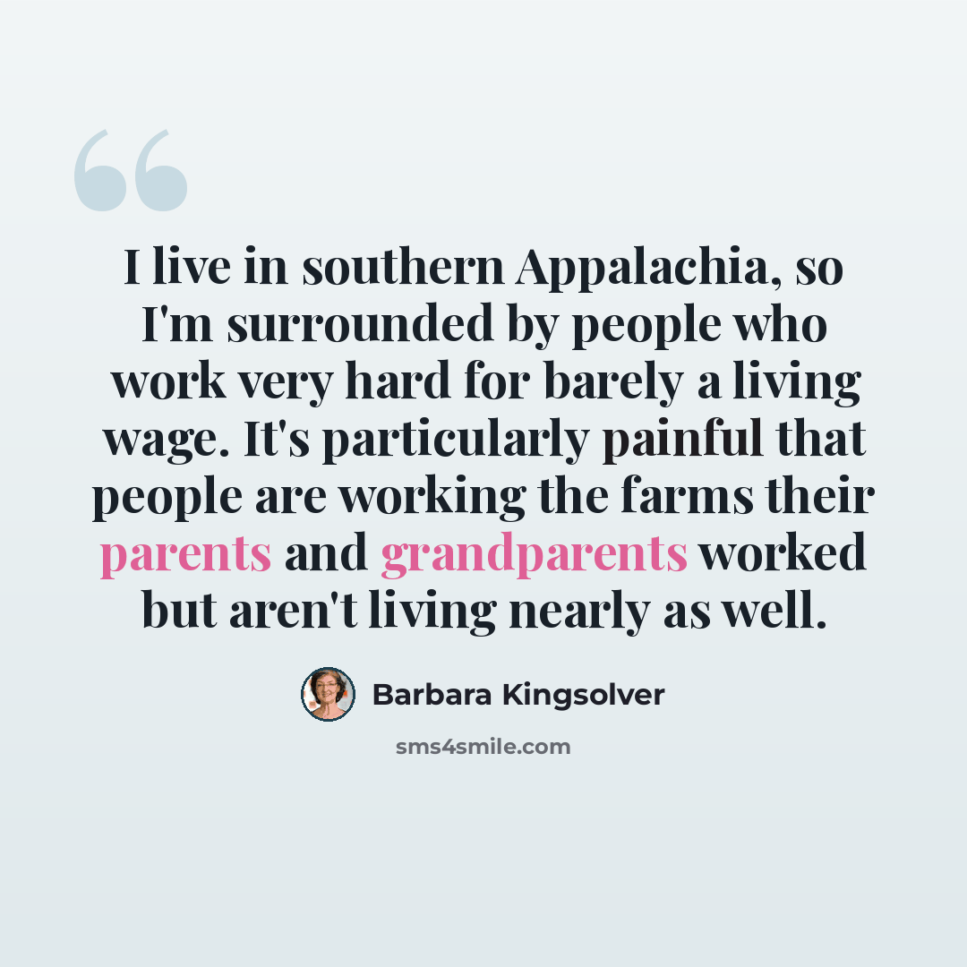 “I live in southern Appalachia, so I'm surrounded by people who work very hard for barely a living wage. It's particularly painful that people are working the farms their parents and grandparents worked but aren't living nearly as well.” quote by Barbara Kingsolver