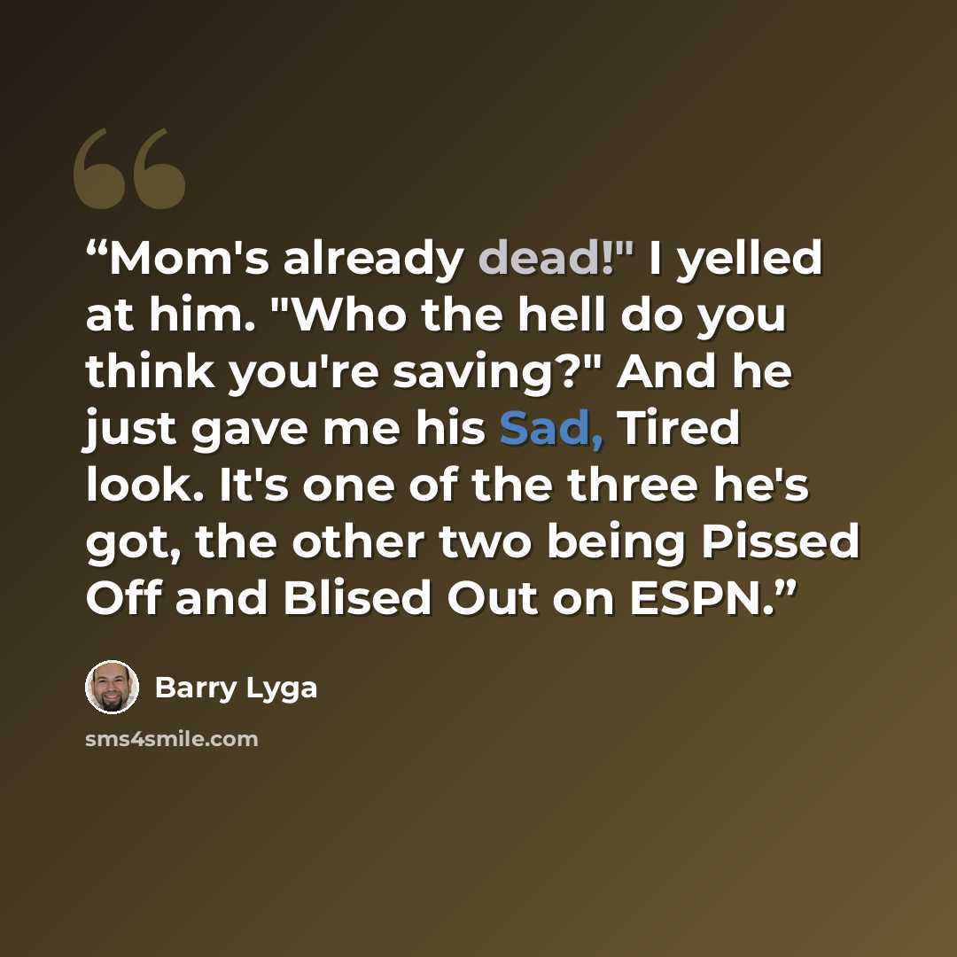 “Mom's already dead!" I yelled at him. "Who the hell do you think you're saving?" And he just gave me his Sad, Tired look. It's one of the three he's got, the other two being Pissed Off and Blised Out on ESPN.” quote by Barry Lyga