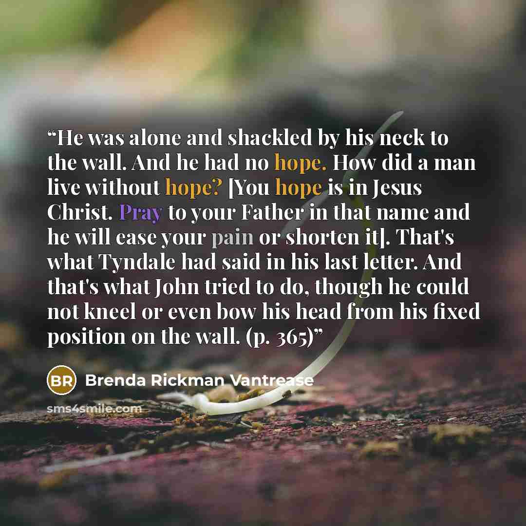 “He was alone and shackled by his neck to the wall. And he had no hope. How did a man live without hope? [You hope is in Jesus Christ. Pray to your Father in that name and he will ease your pain or shorten it]. That's what Tyndale had said in his last letter. And that's what John tried to do…” quote by Brenda Rickman Vantrease