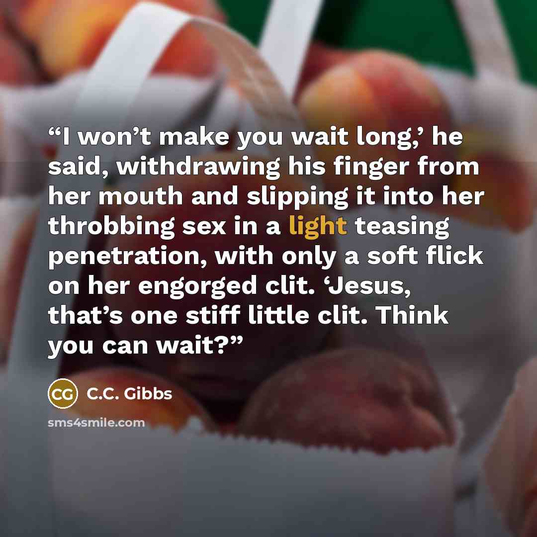“I won’t make you wait long,’ he said, withdrawing his finger from her mouth and slipping it into her throbbing sex in a light teasing penetration, with only a soft flick on her engorged clit. ‘Jesus, that’s one stiff little clit. Think you can wait?” quote by C.C. Gibbs
