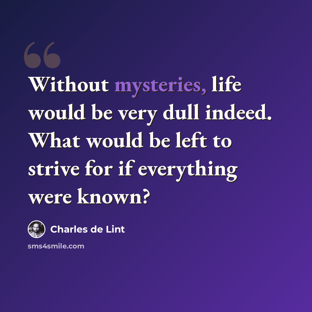 “Without mysteries, life would be very dull indeed. What would be left to strive for if everything were known?” quote by Charles de Lint