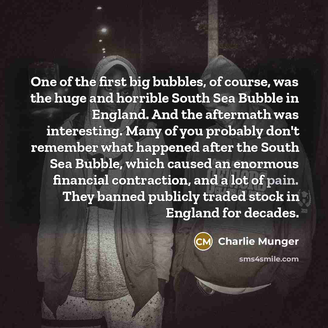 “One of the first big bubbles, of course, was the huge and horrible South Sea Bubble in England. And the aftermath was interesting. Many of you probably don't remember what happened after the South Sea Bubble, which caused an enormous financial contraction, and a lot of pain. They banned publicly…” quote by Charlie Munger