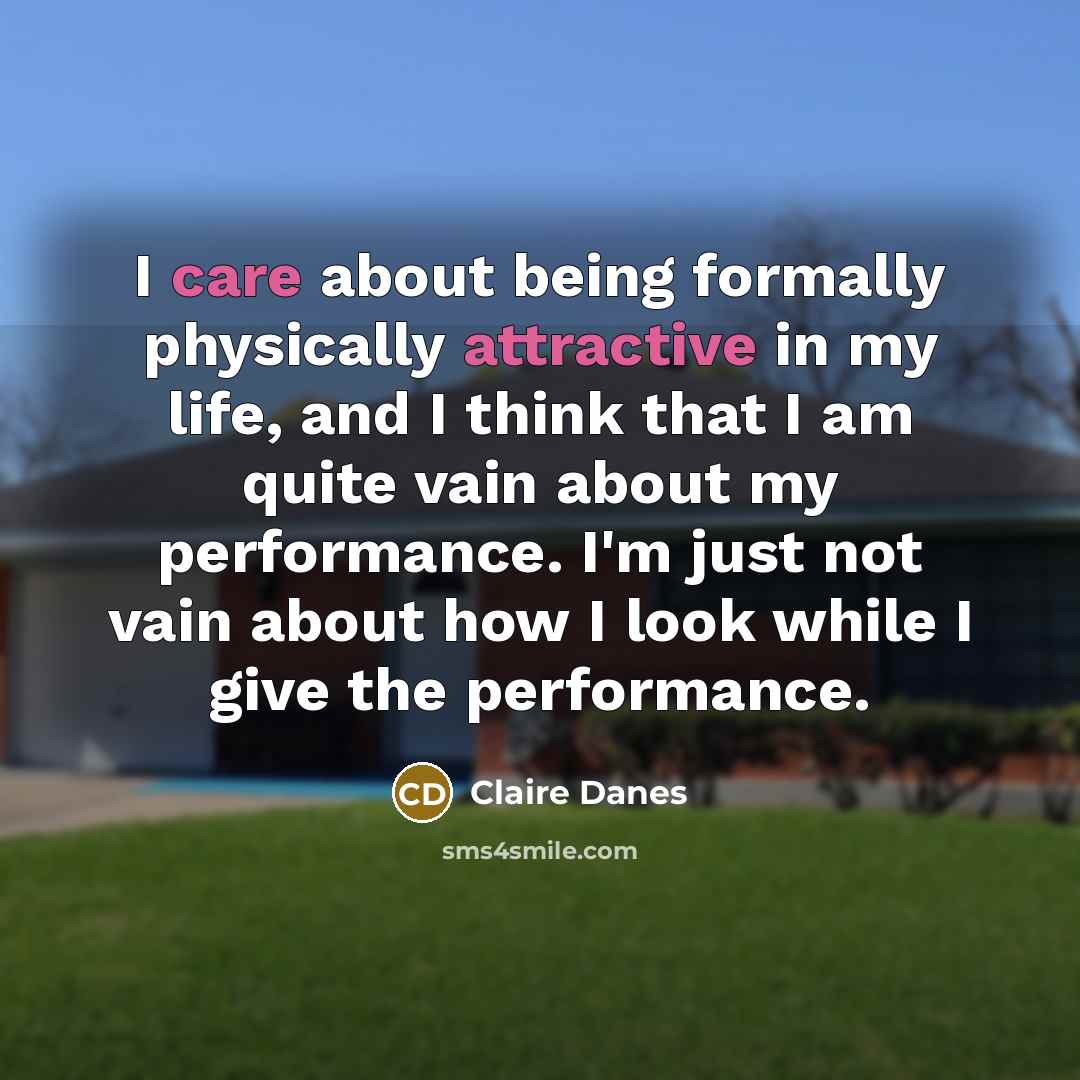 “I care about being formally physically attractive in my life, and I think that I am quite vain about my performance. I'm just not vain about how I look while I give the performance.” quote by Claire Danes