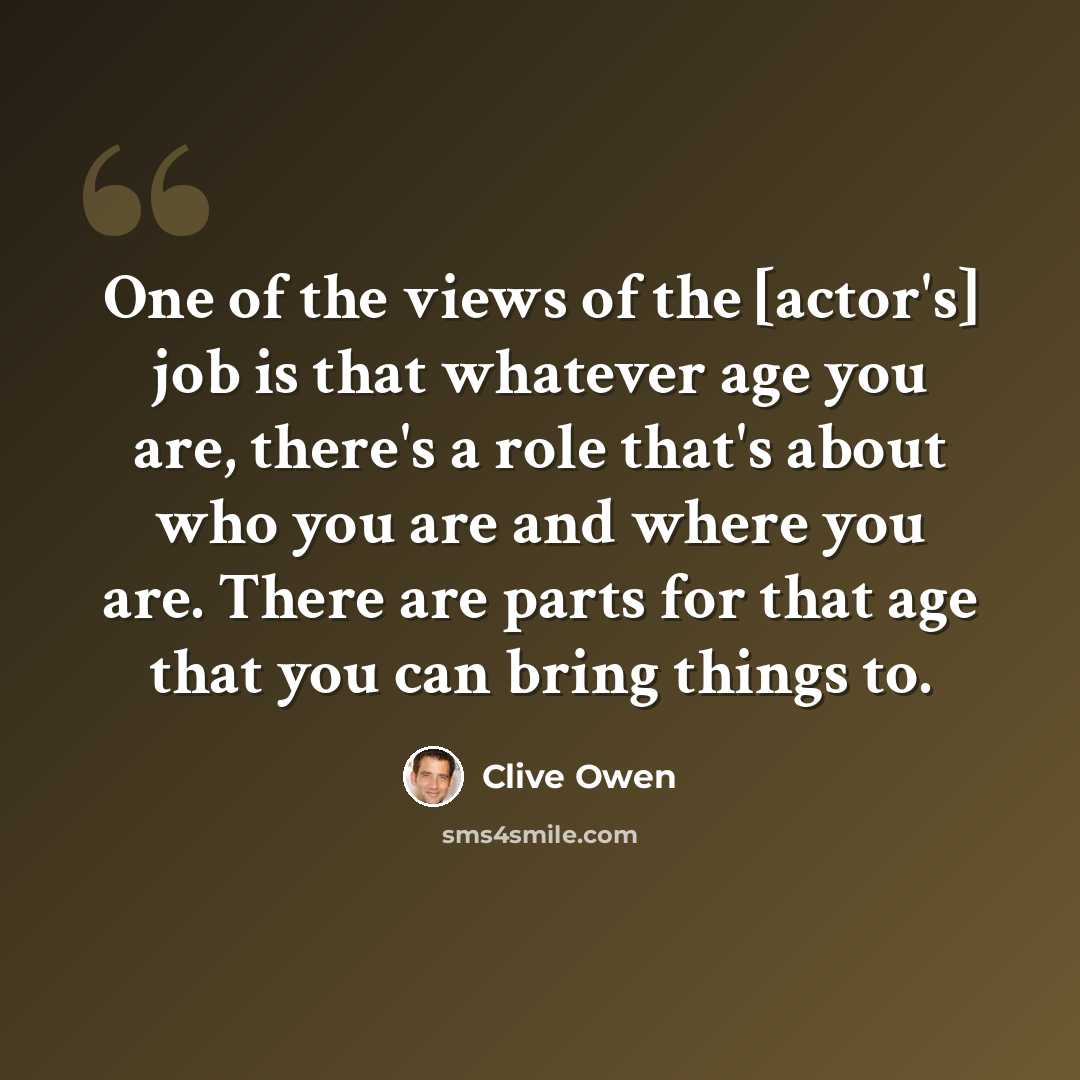 “One of the views of the [actor's] job is that whatever age you are, there's a role that's about who you are and where you are. There are parts for that age that you can bring things to.” quote by Clive Owen