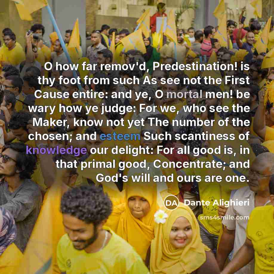 “O how far remov'd, Predestination! is thy foot from such As see not the First Cause entire: and ye, O mortal men! be wary how ye judge: For we, who see the Maker, know not yet The number of the chosen; and esteem Such scantiness of knowledge our delight: For all good is, in that primal good…” quote by Dante Alighieri