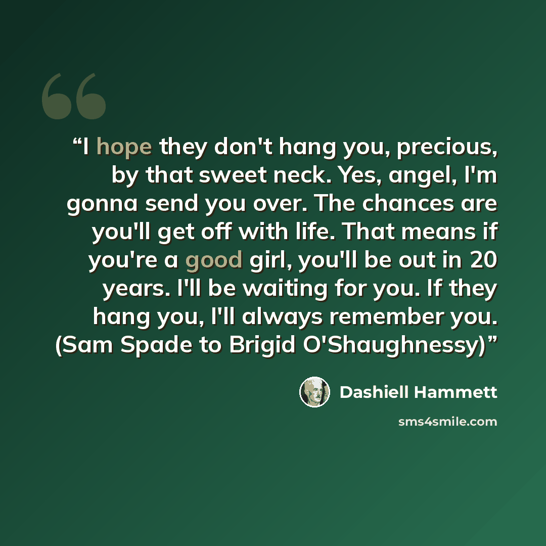 “I hope they don't hang you, precious, by that sweet neck. Yes, angel, I'm gonna send you over. The chances are you'll get off with life. That means if you're a good girl, you'll be out in 20 years. I'll be waiting for you. If they hang you, I'll always remember you. (Sam Spade to Brigid…” quote by Dashiell Hammett